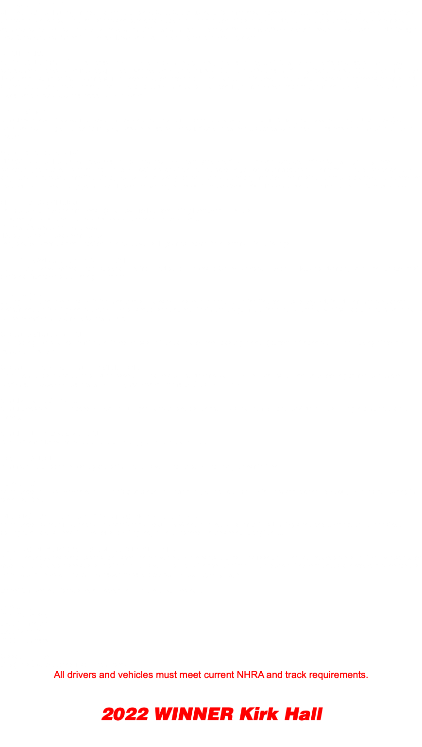 CLASS DESCRIPTION: VP RACING FUELS Super Index is based on an 9.60, 8.60 & 7.60 Index (all runs made faster than your chosen index will be disqualified) unless the run is made in eliminations and both cars break out, then the closest car to your index will be declared the round winner and advance to the next round. In elimination's, if a 9.60 car is paired up with a 8.60 car, the 9.60 will get a 1- second head start. All NHRA legal Door Cars & Alters (Up to 125" Wheel Base) are welcome to try out this exciting class. QUALIFYING: All VP RACING FUELS Super Index cars will receive 4 qualifying runs (Time permitting).. #1 Qualifier will be determined by the closest run to the chosen index without going quicker. Example: John Smith runs 8.602 on his 8.60 Index and Lucy Martin runs 7.603 on her 7.60 Index, John Smith would be the higher qualifier since he's closer to his chosen Index......In the event of 2 or more cars running the same qualified ET, the driver who posts the time first will be awarded with the qualified spot. If you run quicker than the your Index on all 4 runs, you will be placed at the bottom of the ladder for eliminations. RACE FORMAT: SCSN events are 4 days, Thursday & Friday are optional but recommended and will feature Qualifying Passes (1-Thurs & 2-Friday) On Saturday, you will get 1 Final Qualifying Pass followed by 1st-round of eliminations... Eliminations times will be posted at the SCSN Event Trailer. RULES & REGULATIONS: VP RACING FUELS Super Index uses a " 4/10ths Pro Tree" start system and will utilize a Sportsman ladder for pairings. Any "door slammer-type" vehicle is permitted. Any modifications, any tires, any vehicle weight, or power adders are permitted. Trans-brakes and 2-3 step Rev-Limiters are permitted. Delay boxes, Throttle-stop, crossover boxes, or any "reactiontime related" electronic aides (See Electronics Policies Below) are strictly prohibited. If your car has any of these "Bracket Race Aides" Please check out our Electronics Bracket Class ELECTRONIC POLICIES: The Following Devices are Illegal: (And Have To Be Completely Removed From Car) *Electronic / Pneumatic / or any Remotely Activated Throttle Stops *Optical Sensors / Stutter Boxes *Delay Boxes / Cross-Over Boxes *Any and All After-Market "Traction Control Devices" If your car came from factory with it, its legal THE FOLLOWING DEVICES ARE LEGAL: * 2 & 3 Step Rev-Limiters *Trans-Brakes *Electric / Hydraulic Pneumatic Clutch Release Devices *MSD-7 and/or any other Ignition Box that contains Programmable Timing Functions LANE CHOICE: During 1st round of elimination's the higher qualified car will have lane choice... In the 2nd round and beyond, the driver that is closest to his/her index without going quicker will be awarded lane choice. If both drivers go under their index's, the driver that is closer to his/her index will be awarded lane choice for that round. CLASS SPONSOR DECAL: "VP Racing Fuels" decal must be installed on base of windshield on the passenger side. (Bottom left-hand side when looking at front of vehicle windshield) CLASS PRESENTED BY SPONSOR DECAL: "FuelTech" decal must be installed on base of windshield on the driver’s side. (Bottom right-hand side when looking at front of vehicle windshield) Decals will be available during registration at the SCSN Event Trailer SCSN SERIES DECALS: SCSN Decals must be placed on both left & right sides of race car on the 1/4 Window, 1/4 Panel or Side of Rear Wing in a highly visible location SCSN TITLE SPONSOR DECAL: "Comp Cams" Decal must be placed on the upper windshield in the center REGISTRATION: All Super Index racers must register at the SCSN Event Trailer before taking your car to tech.... TOW VEHICLES: Super Index allows tow vehicles in the staging lanes. You can tow your vehicle back to the pits at the conclusion of your run after exiting the racing surface. WINNERS CIRCLE PICTURE & CONTINGENCY VERIFICATION: Super Index Winner & Runner-up must return to the SCSN Winners Circle Area for Official Photographs and Contingency Verification. Failing to do so, will result in loss of all contingency monies earned. There are no exceptions!!! CONTINGENCY PROGRAM & CONTINGENCY DECALS: All contingency decals may appear anywhere on the vehicle in a clear and organized fashion. Contingency decals may not be overlapped or modified. Most decals are available at the SCSN Event Trailer, but in the event the SCSN does not have the decals in stock, it is the racer's responsibility to obtain the proper decals to be eligible for the Contingency payout. Once Your Vehicle Passes Tech Inspection, There Are No Refunds!!! PAYOUTS: $1,500 / To Win $500 / Runner-up $200 / Semi's $100 / Quarters Class Entry Fee: $75 (Plus $80 Weekend Track Tech Card) All drivers and vehicles must meet current NHRA and track requirements. 2022 WINNER Kirk Hall 